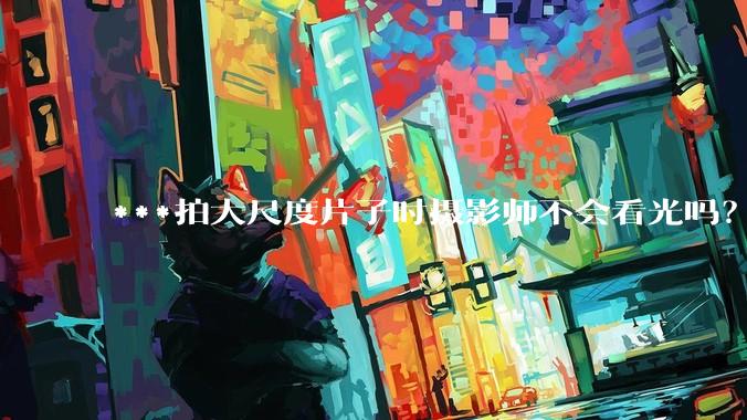 ***拍大尺度片子时摄影师不会看光吗？